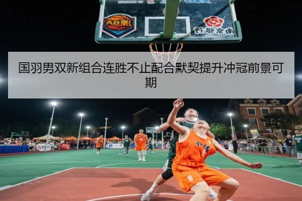 国羽男双新组合连胜不止配合默契提升冲冠前景可期